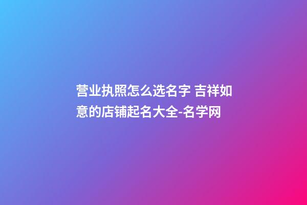 营业执照怎么选名字 吉祥如意的店铺起名大全-名学网-第1张-店铺起名-玄机派